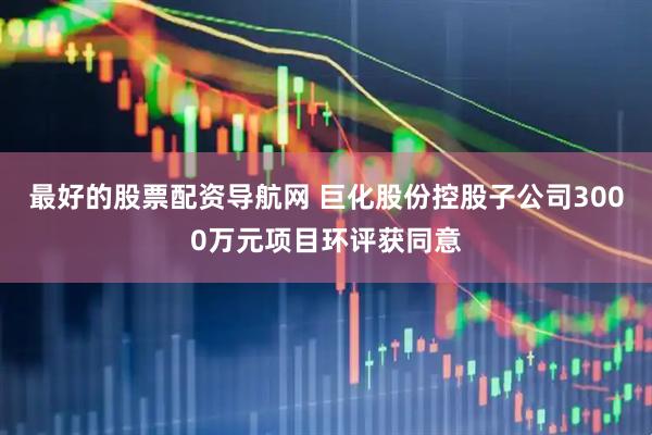 最好的股票配资导航网 巨化股份控股子公司3000万元项目环评获同意