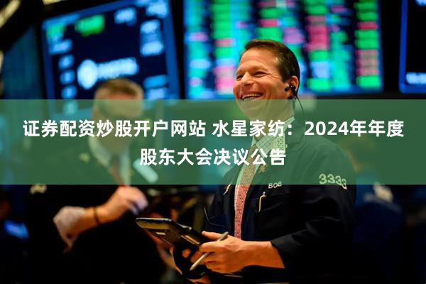 证券配资炒股开户网站 水星家纺：2024年年度股东大会决议公告