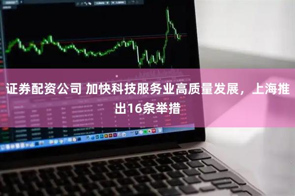 证券配资公司 加快科技服务业高质量发展，上海推出16条举措