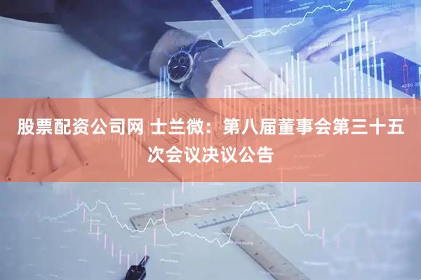 股票配资公司网 士兰微：第八届董事会第三十五次会议决议公告