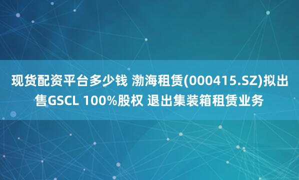 现货配资平台多少钱 渤海租赁(000415.SZ)拟出售GSCL 100%股权 退出集装箱租赁业务