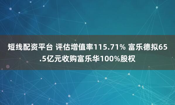 短线配资平台 评估增值率115.71% 富乐德拟65.5亿元收购富乐华100%股权