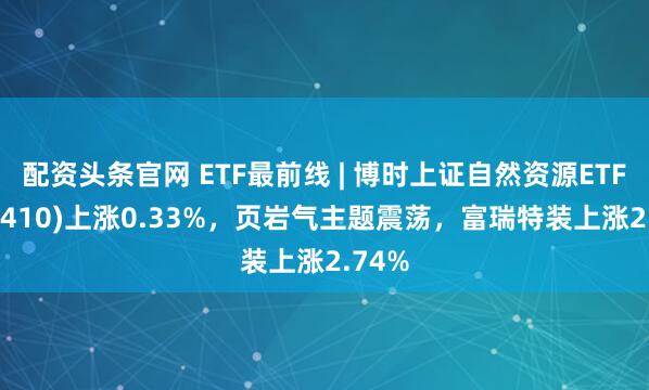配资头条官网 ETF最前线 | 博时上证自然资源ETF(510410)上涨0.33%，页岩气主题震荡，富瑞特装上涨2.74%