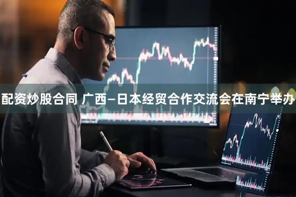 配资炒股合同 广西—日本经贸合作交流会在南宁举办