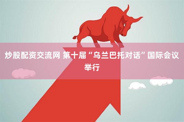 炒股配资交流网 第十届“乌兰巴托对话”国际会议举行