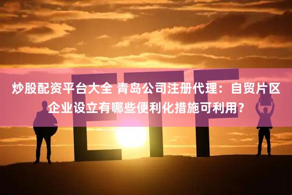 炒股配资平台大全 青岛公司注册代理：自贸片区企业设立有哪些便利化措施可利用？