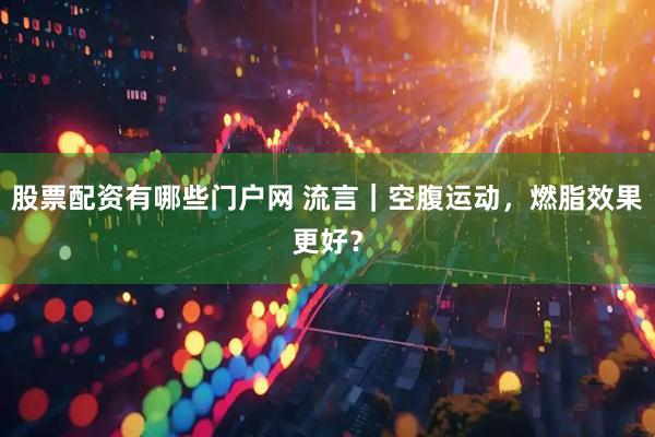 股票配资有哪些门户网 流言｜空腹运动，燃脂效果更好？