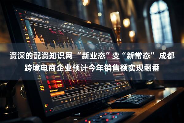 资深的配资知识网 “新业态”变“新常态” 成都跨境电商企业预计今年销售额实现翻番