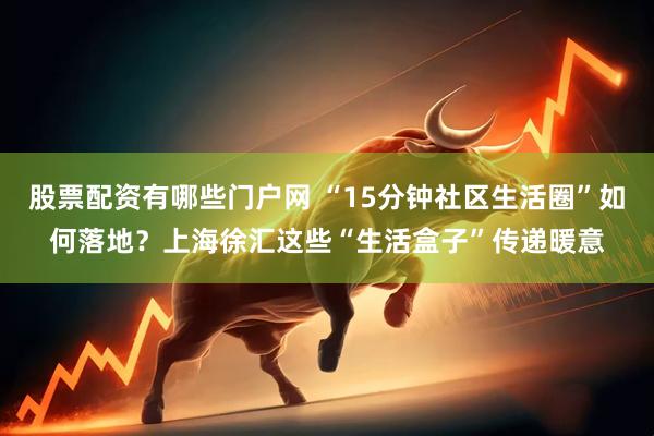 股票配资有哪些门户网 “15分钟社区生活圈”如何落地？上海徐汇这些“生活盒子”传递暖意