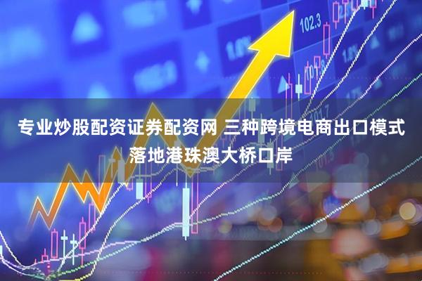 专业炒股配资证券配资网 三种跨境电商出口模式落地港珠澳大桥口岸