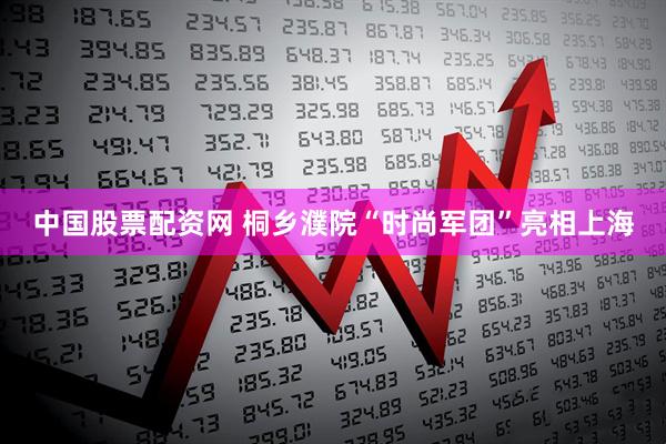 中国股票配资网 桐乡濮院“时尚军团”亮相上海