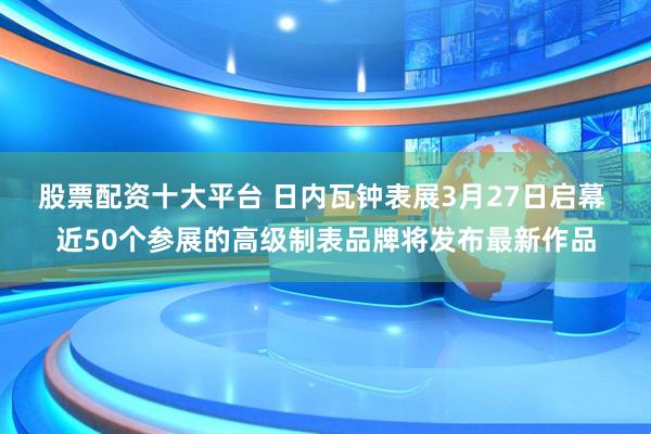 股票配资十大平台 日内瓦钟表展3月27日启幕 近50个参展的高级制表品牌将发布最新作品