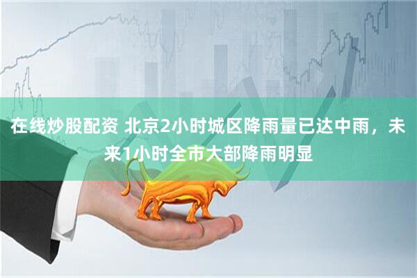 在线炒股配资 北京2小时城区降雨量已达中雨，未来1小时全市大部降雨明显