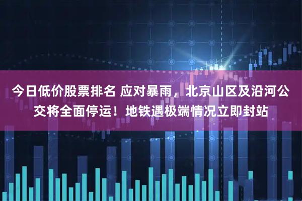 今日低价股票排名 应对暴雨，北京山区及沿河公交将全面停运！地铁遇极端情况立即封站